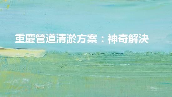 重慶管道清淤方案：神奇解決！你絕對(duì)想不到的創(chuàng)新方法！
